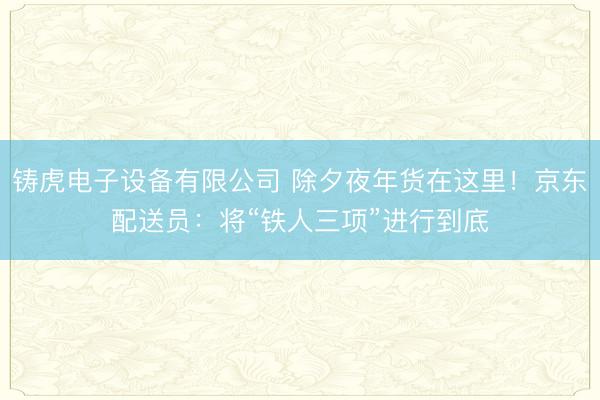 铸虎电子设备有限公司 除夕夜年货在这里！京东配送员：将“铁人三项”进行到底