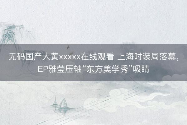 无码国产大黄xxxxx在线观看 上海时装周落幕，EP雅莹压轴“东方美学秀”吸睛