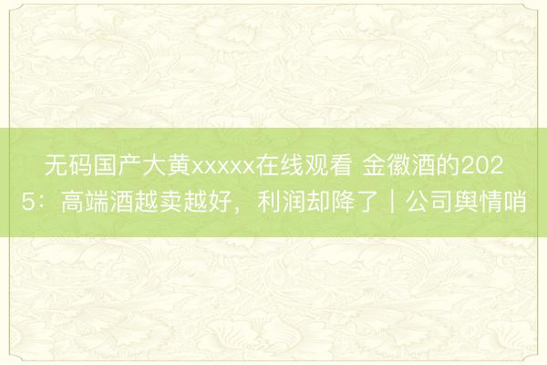 无码国产大黄xxxxx在线观看 金徽酒的2025：高端酒越卖越好，利润却降了｜公司舆情哨