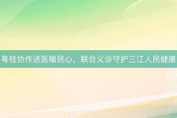 粤桂协作送医暖民心，联合义诊守护三江人民健康