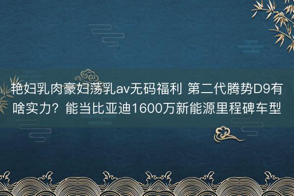 艳妇乳肉豪妇荡乳av无码福利 第二代腾势D9有啥实力？能当比亚迪1600万新能源里程碑车型