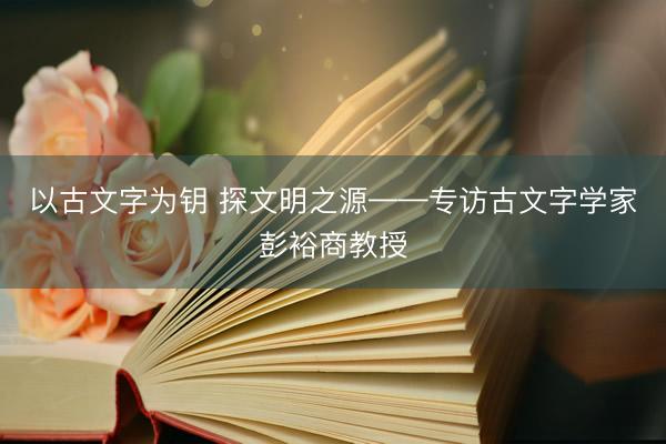 以古文字为钥 探文明之源——专访古文字学家彭裕商教授
