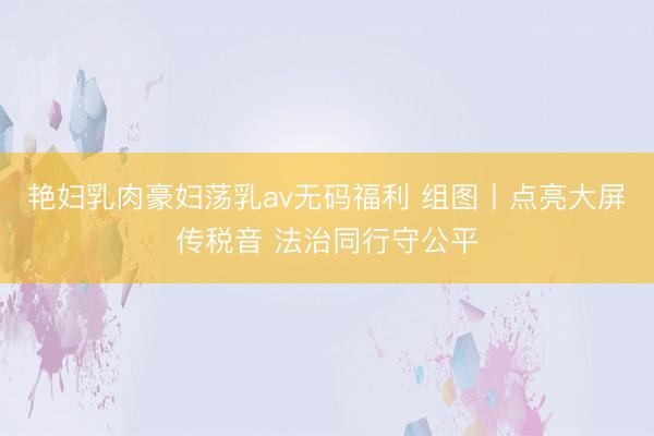 艳妇乳肉豪妇荡乳av无码福利 组图丨点亮大屏传税音 法治同行守公平