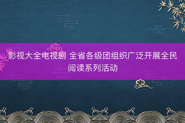 影视大全电视剧 全省各级团组织广泛开展全民阅读系列活动