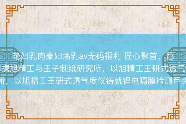 艳妇乳肉豪妇荡乳av无码福利 匠心聚首，冠绝全球——山本健太郎携旭精工与王子制纸研究所，以旭精工王研式透气度仪铸就锂电隔膜检测巨头