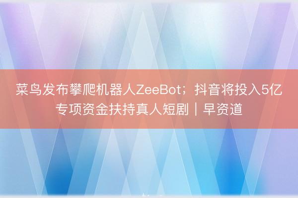 菜鸟发布攀爬机器人ZeeBot；抖音将投入5亿专项资金扶持真人短剧｜早资道