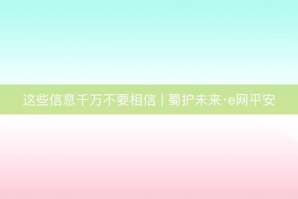 这些信息千万不要相信 | 蜀护未来·e网平安