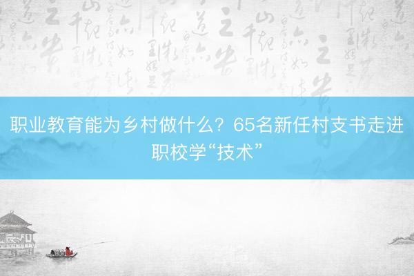职业教育能为乡村做什么？65名新任村支书走进职校学“技术”