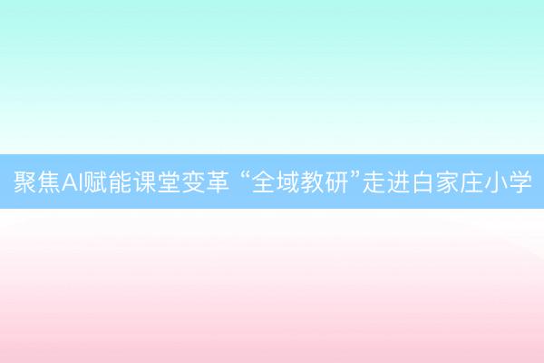 聚焦AI赋能课堂变革 “全域教研”走进白家庄小学