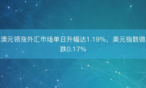 澳元领涨外汇市场单日升幅达1.19%，美元指数微跌0.17%