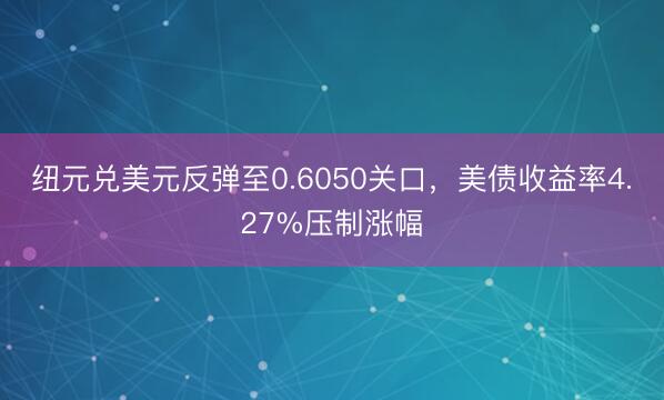 纽元兑美元反弹至0.6050关口，美债收益率4.27%压制涨幅