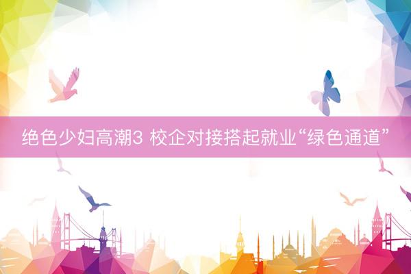 绝色少妇高潮3 校企对接搭起就业“绿色通道”