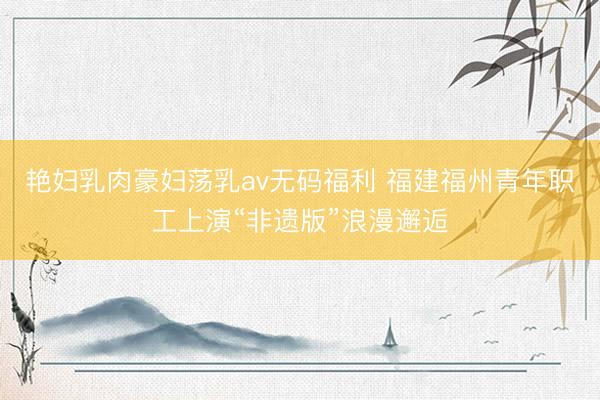 艳妇乳肉豪妇荡乳av无码福利 福建福州青年职工上演“非遗版”浪漫邂逅