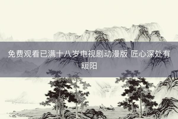 免费观看已满十八岁电视剧动漫版 匠心深处有暖阳