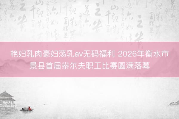 艳妇乳肉豪妇荡乳av无码福利 2026年衡水市景县首届尜尔夫职工比赛圆满落幕