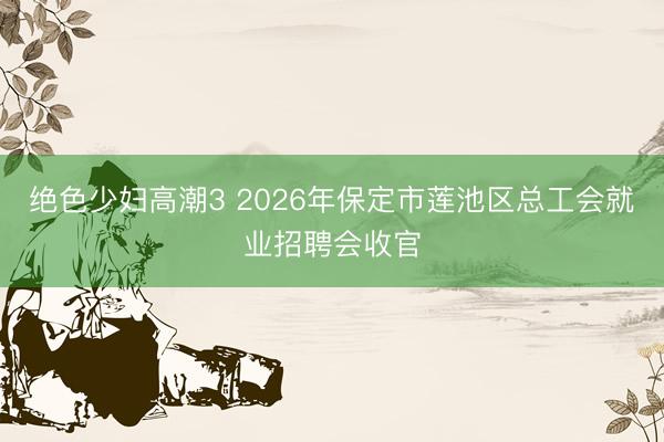 绝色少妇高潮3 2026年保定市莲池区总工会就业招聘会收官