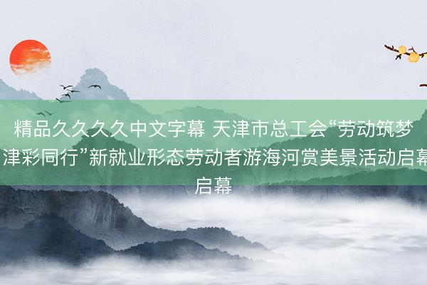 精品久久久久中文字幕 天津市总工会“劳动筑梦·津彩同行”新就业形态劳动者游海河赏美景活动启幕