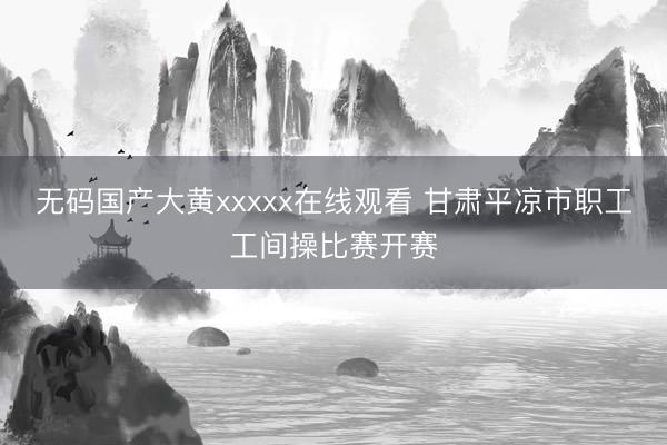 无码国产大黄xxxxx在线观看 甘肃平凉市职工工间操比赛开赛