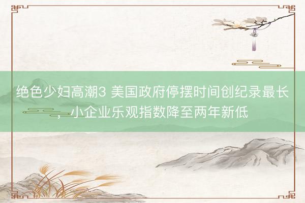 绝色少妇高潮3 美国政府停摆时间创纪录最长，小企业乐观指数降至两年新低