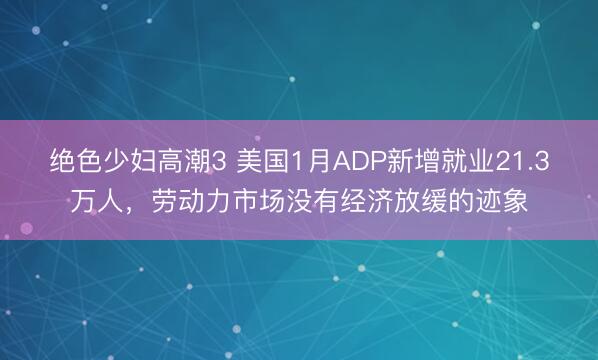绝色少妇高潮3 美国1月ADP新增就业21.3万人，劳动力市场没有经济放缓的迹象