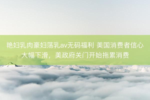 艳妇乳肉豪妇荡乳av无码福利 美国消费者信心大幅下滑，美政府关门开始拖累消费