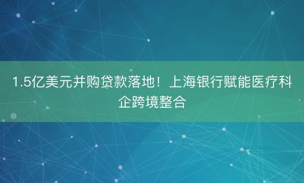 1.5亿美元并购贷款落地！上海银行赋能医疗科企跨境整合