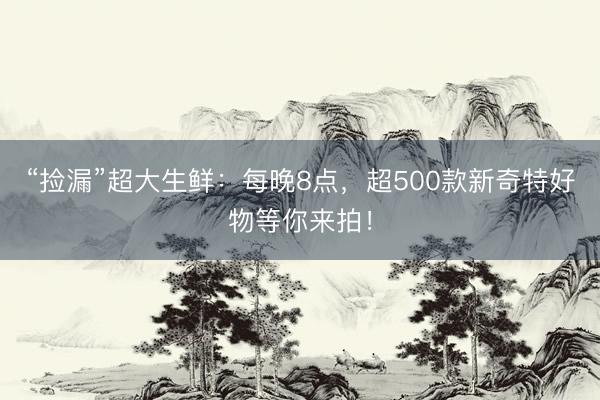 “捡漏”超大生鲜：每晚8点，超500款新奇特好物等你来拍！