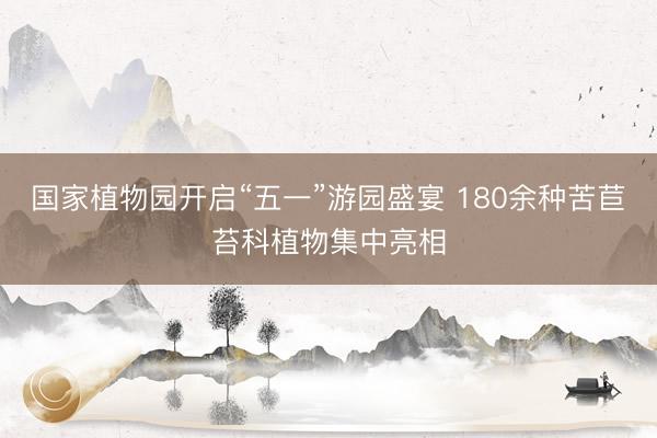 国家植物园开启“五一”游园盛宴 180余种苦苣苔科植物集中亮相