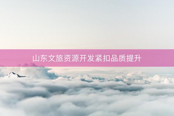 山东文旅资源开发紧扣品质提升