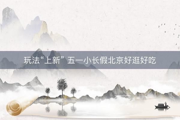 玩法“上新” 五一小长假北京好逛好吃
