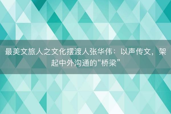 最美文旅人之文化摆渡人张华伟：以声传文，架起中外沟通的“桥梁”