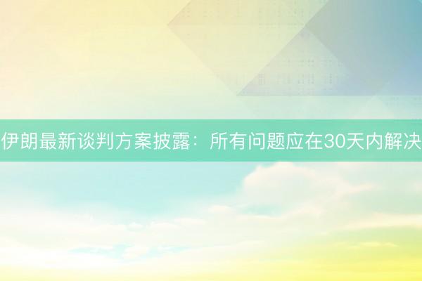 伊朗最新谈判方案披露：所有问题应在30天内解决