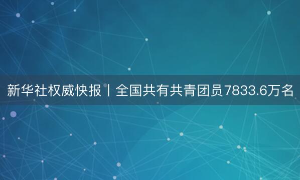 新华社权威快报丨全国共有共青团员7833.6万名