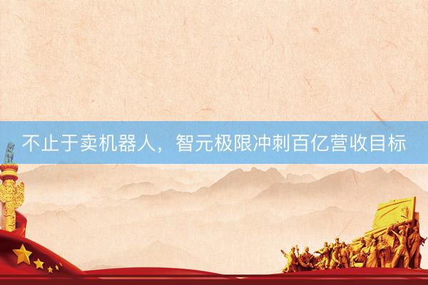 不止于卖机器人，智元极限冲刺百亿营收目标