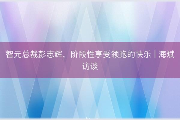 智元总裁彭志辉，阶段性享受领跑的快乐 | 海斌访谈