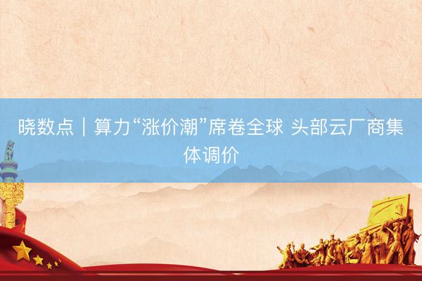 晓数点｜算力“涨价潮”席卷全球 头部云厂商集体调价