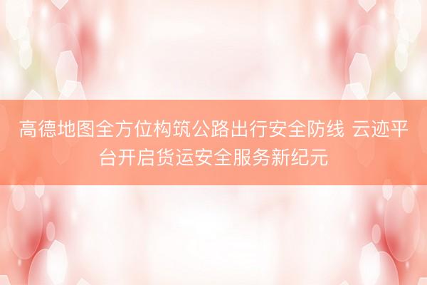 高德地图全方位构筑公路出行安全防线 云迹平台开启货运安全服务新纪元