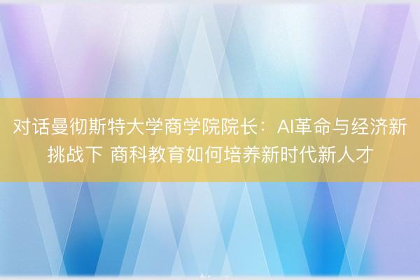 对话曼彻斯特大学商学院院长：AI革命与经济新挑战下 商科教育如何培养新时代新人才