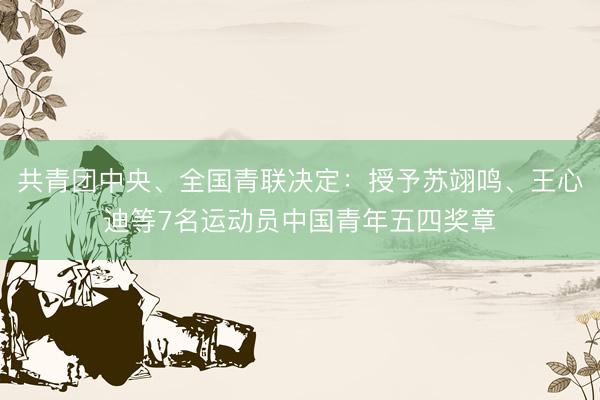 共青团中央、全国青联决定：授予苏翊鸣、王心迪等7名运动员中国青年五四奖章