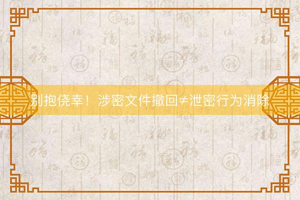 别抱侥幸！涉密文件撤回≠泄密行为消除