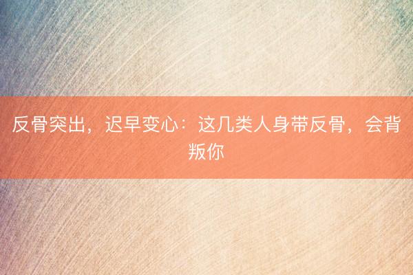 反骨突出，迟早变心：这几类人身带反骨，会背叛你