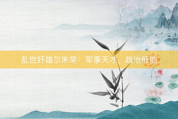 乱世奸雄尔朱荣：军事天才，政治低能