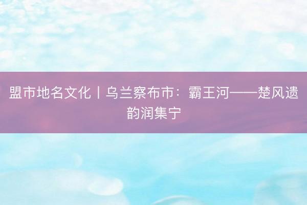 盟市地名文化丨乌兰察布市：霸王河——楚风遗韵润集宁