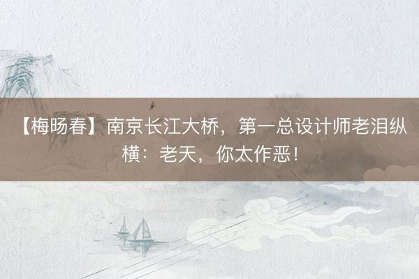 【梅旸春】南京长江大桥，第一总设计师老泪纵横：老天，你太作恶！