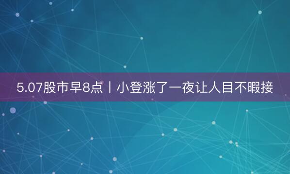 5.07股市早8点丨小登涨了一夜让人目不暇接