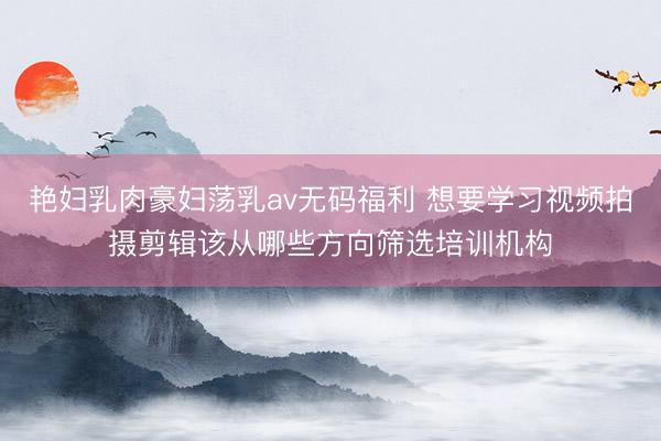 艳妇乳肉豪妇荡乳av无码福利 想要学习视频拍摄剪辑该从哪些方向筛选培训机构