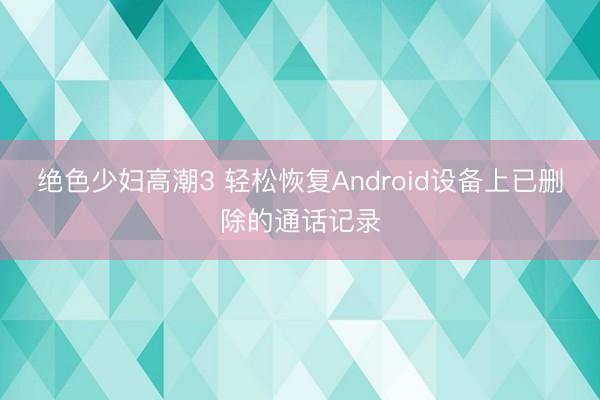 绝色少妇高潮3 轻松恢复Android设备上已删除的通话记录
