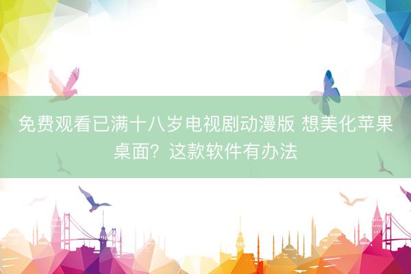 免费观看已满十八岁电视剧动漫版 想美化苹果桌面？这款软件有办法