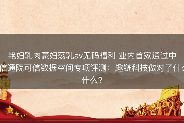 艳妇乳肉豪妇荡乳av无码福利 业内首家通过中国信通院可信数据空间专项评测:趣链科技做对了什么?
