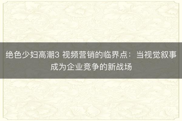 绝色少妇高潮3 视频营销的临界点:当视觉叙事成为企业竞争的新战场
